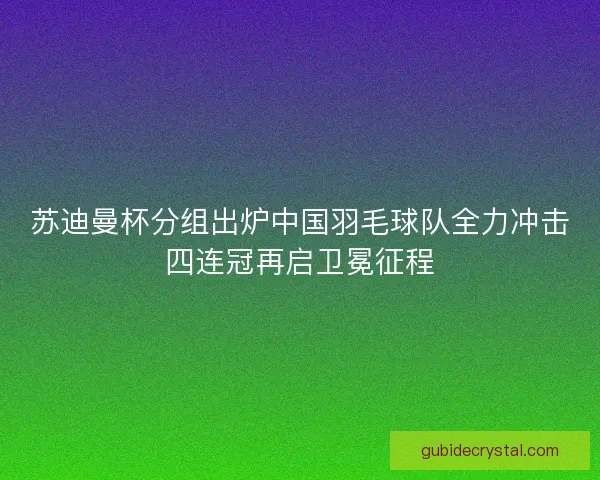 苏迪曼杯分组出炉中国羽毛球队全力冲击四连冠再启卫冕征程