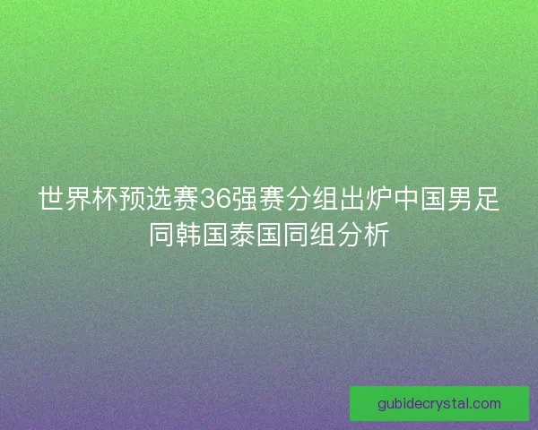 世界杯预选赛36强赛分组出炉中国男足同韩国泰国同组分析