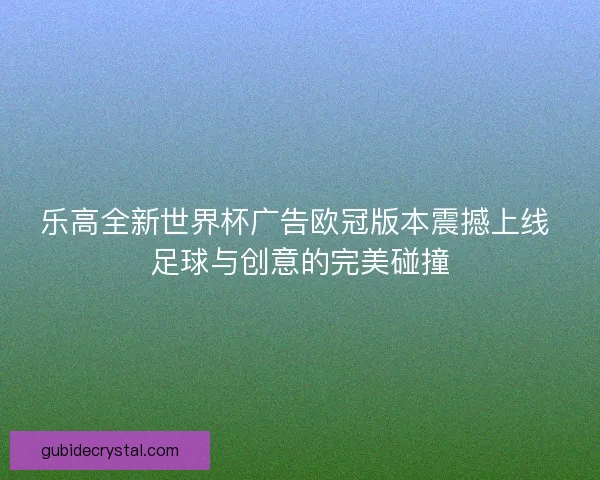乐高全新世界杯广告欧冠版本震撼上线 足球与创意的完美碰撞 乐高全新世界杯广告欧冠版本震撼上线 足球与创意的完美碰撞