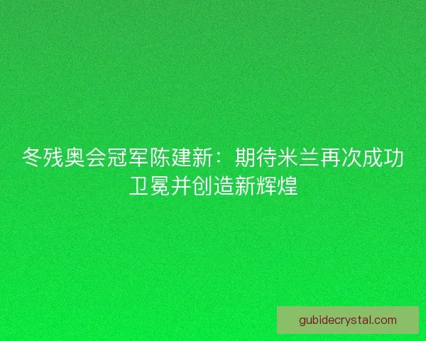 冬残奥会冠军陈建新：期待米兰再次成功卫冕并创造新辉煌