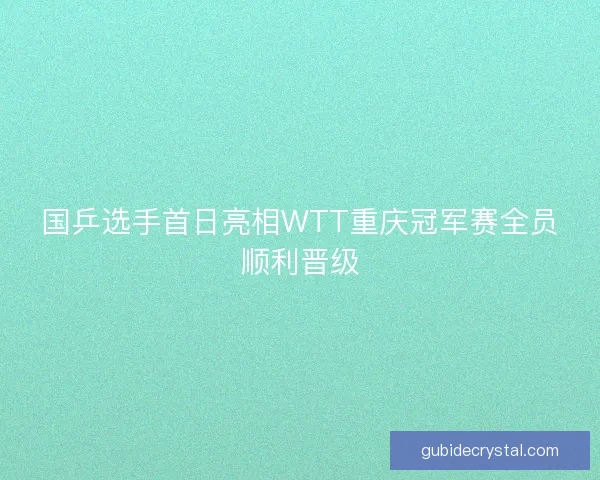 国乒选手首日亮相WTT重庆冠军赛全员顺利晋级 国乒选手首日亮相WTT重庆冠军赛全员顺利晋级