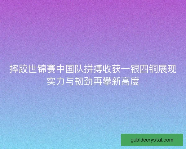 摔跤世锦赛中国队拼搏收获一银四铜展现实力与韧劲再攀新高度