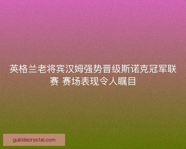 英格兰老将宾汉姆强势晋级斯诺克冠军联赛 赛场表现令人瞩目