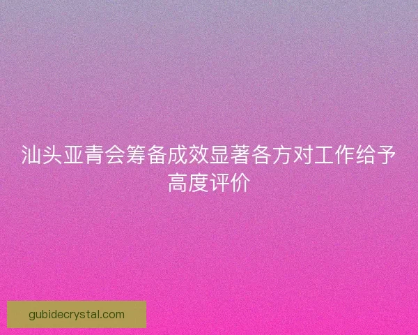汕头亚青会筹备成效显著各方对工作给予高度评价