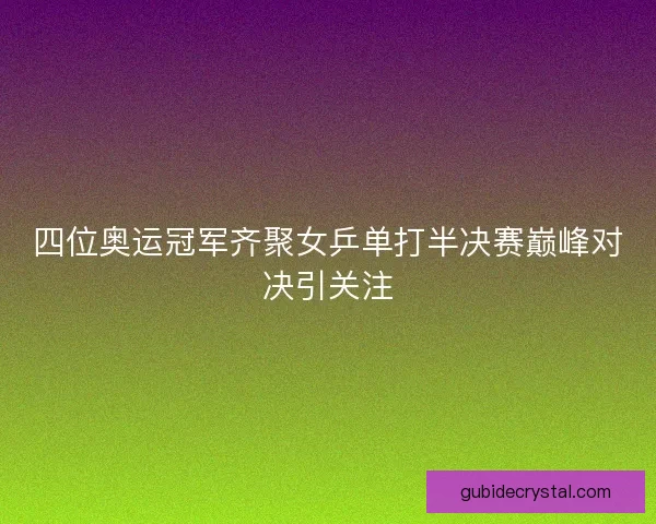 四位奥运冠军齐聚女乒单打半决赛巅峰对决引关注