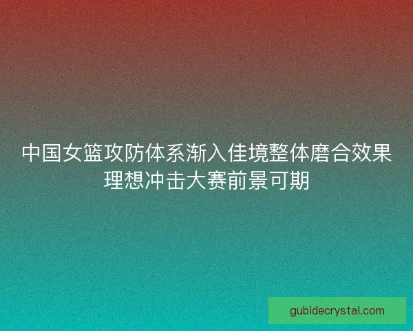 中国女篮攻防体系渐入佳境整体磨合效果理想冲击大赛前景可期