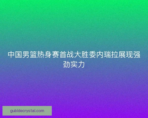中国男篮热身赛首战大胜委内瑞拉展现强劲实力 中国男篮热身赛首战大胜委内瑞拉展现强劲实力