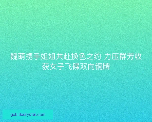魏萌携手姐姐共赴换色之约 力压群芳收获女子飞碟双向铜牌